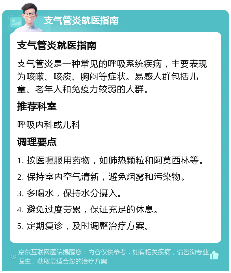 支气管炎就医指南 支气管炎就医指南 支气管炎是一种常见的呼吸系统疾病，主要表现为咳嗽、咳痰、胸闷等症状。易感人群包括儿童、老年人和免疫力较弱的人群。 推荐科室 呼吸内科或儿科 调理要点 1. 按医嘱服用药物，如肺热颗粒和阿莫西林等。 2. 保持室内空气清新，避免烟雾和污染物。 3. 多喝水，保持水分摄入。 4. 避免过度劳累，保证充足的休息。 5. 定期复诊，及时调整治疗方案。