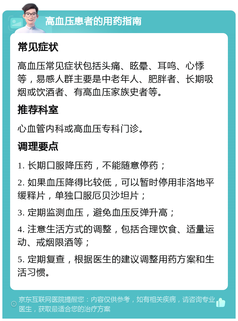 高血压患者的用药指南 常见症状 高血压常见症状包括头痛、眩晕、耳鸣、心悸等，易感人群主要是中老年人、肥胖者、长期吸烟或饮酒者、有高血压家族史者等。 推荐科室 心血管内科或高血压专科门诊。 调理要点 1. 长期口服降压药，不能随意停药； 2. 如果血压降得比较低，可以暂时停用非洛地平缓释片，单独口服厄贝沙坦片； 3. 定期监测血压，避免血压反弹升高； 4. 注意生活方式的调整，包括合理饮食、适量运动、戒烟限酒等； 5. 定期复查，根据医生的建议调整用药方案和生活习惯。