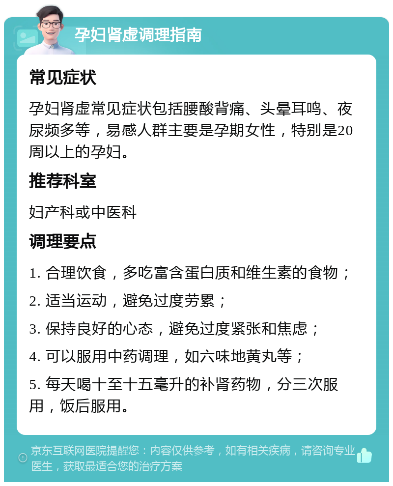 孕妇肾虚调理指南 常见症状 孕妇肾虚常见症状包括腰酸背痛、头晕耳鸣、夜尿频多等，易感人群主要是孕期女性，特别是20周以上的孕妇。 推荐科室 妇产科或中医科 调理要点 1. 合理饮食，多吃富含蛋白质和维生素的食物； 2. 适当运动，避免过度劳累； 3. 保持良好的心态，避免过度紧张和焦虑； 4. 可以服用中药调理，如六味地黄丸等； 5. 每天喝十至十五毫升的补肾药物，分三次服用，饭后服用。