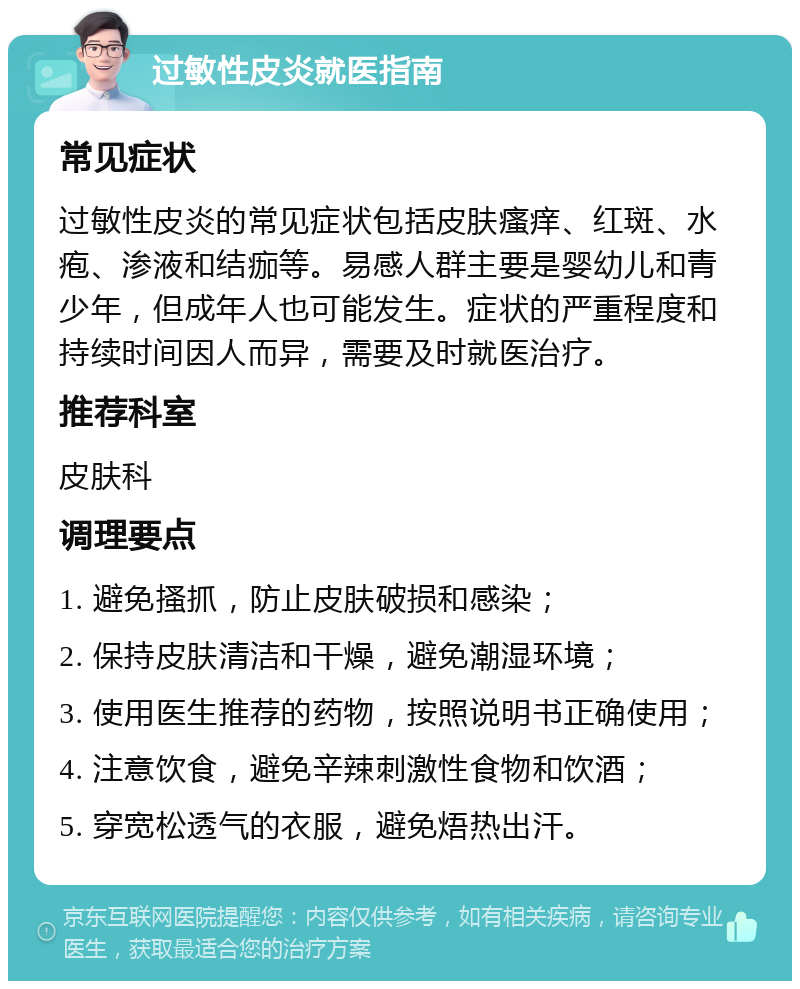 过敏性皮炎就医指南 常见症状 过敏性皮炎的常见症状包括皮肤瘙痒、红斑、水疱、渗液和结痂等。易感人群主要是婴幼儿和青少年，但成年人也可能发生。症状的严重程度和持续时间因人而异，需要及时就医治疗。 推荐科室 皮肤科 调理要点 1. 避免搔抓，防止皮肤破损和感染； 2. 保持皮肤清洁和干燥，避免潮湿环境； 3. 使用医生推荐的药物，按照说明书正确使用； 4. 注意饮食，避免辛辣刺激性食物和饮酒； 5. 穿宽松透气的衣服，避免焐热出汗。