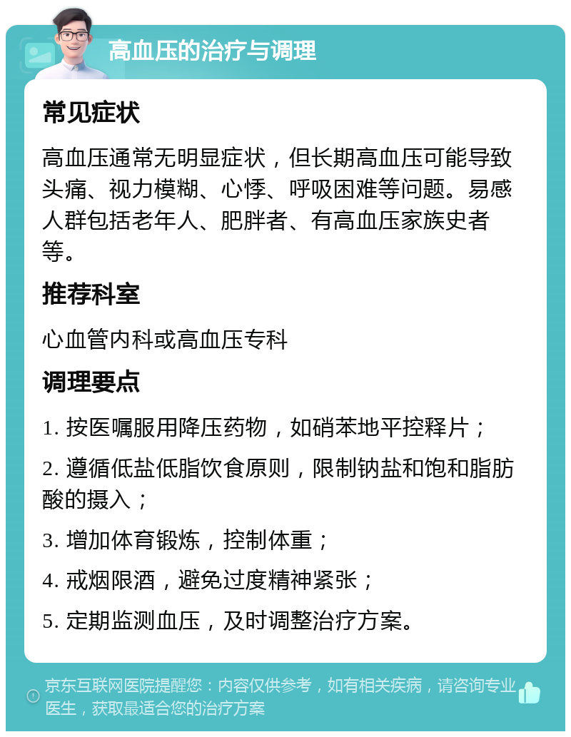 高血压的治疗与调理 常见症状 高血压通常无明显症状，但长期高血压可能导致头痛、视力模糊、心悸、呼吸困难等问题。易感人群包括老年人、肥胖者、有高血压家族史者等。 推荐科室 心血管内科或高血压专科 调理要点 1. 按医嘱服用降压药物，如硝苯地平控释片； 2. 遵循低盐低脂饮食原则，限制钠盐和饱和脂肪酸的摄入； 3. 增加体育锻炼，控制体重； 4. 戒烟限酒，避免过度精神紧张； 5. 定期监测血压，及时调整治疗方案。