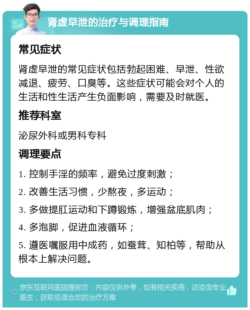 肾虚早泄的治疗与调理指南 常见症状 肾虚早泄的常见症状包括勃起困难、早泄、性欲减退、疲劳、口臭等。这些症状可能会对个人的生活和性生活产生负面影响，需要及时就医。 推荐科室 泌尿外科或男科专科 调理要点 1. 控制手淫的频率，避免过度刺激； 2. 改善生活习惯，少熬夜，多运动； 3. 多做提肛运动和下蹲锻炼，增强盆底肌肉； 4. 多泡脚，促进血液循环； 5. 遵医嘱服用中成药，如蚕茸、知柏等，帮助从根本上解决问题。