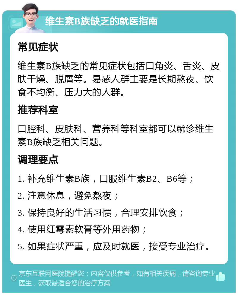 维生素B族缺乏的就医指南 常见症状 维生素B族缺乏的常见症状包括口角炎、舌炎、皮肤干燥、脱屑等。易感人群主要是长期熬夜、饮食不均衡、压力大的人群。 推荐科室 口腔科、皮肤科、营养科等科室都可以就诊维生素B族缺乏相关问题。 调理要点 1. 补充维生素B族，口服维生素B2、B6等； 2. 注意休息，避免熬夜； 3. 保持良好的生活习惯，合理安排饮食； 4. 使用红霉素软膏等外用药物； 5. 如果症状严重，应及时就医，接受专业治疗。