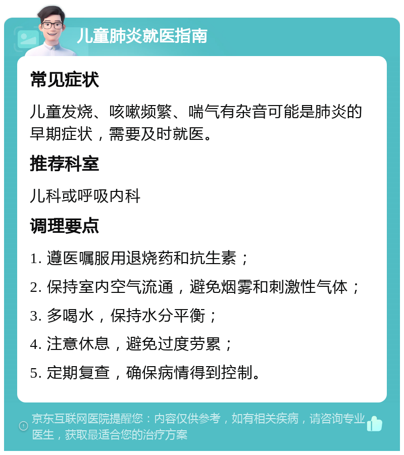 儿童肺炎就医指南 常见症状 儿童发烧、咳嗽频繁、喘气有杂音可能是肺炎的早期症状，需要及时就医。 推荐科室 儿科或呼吸内科 调理要点 1. 遵医嘱服用退烧药和抗生素； 2. 保持室内空气流通，避免烟雾和刺激性气体； 3. 多喝水，保持水分平衡； 4. 注意休息，避免过度劳累； 5. 定期复查，确保病情得到控制。