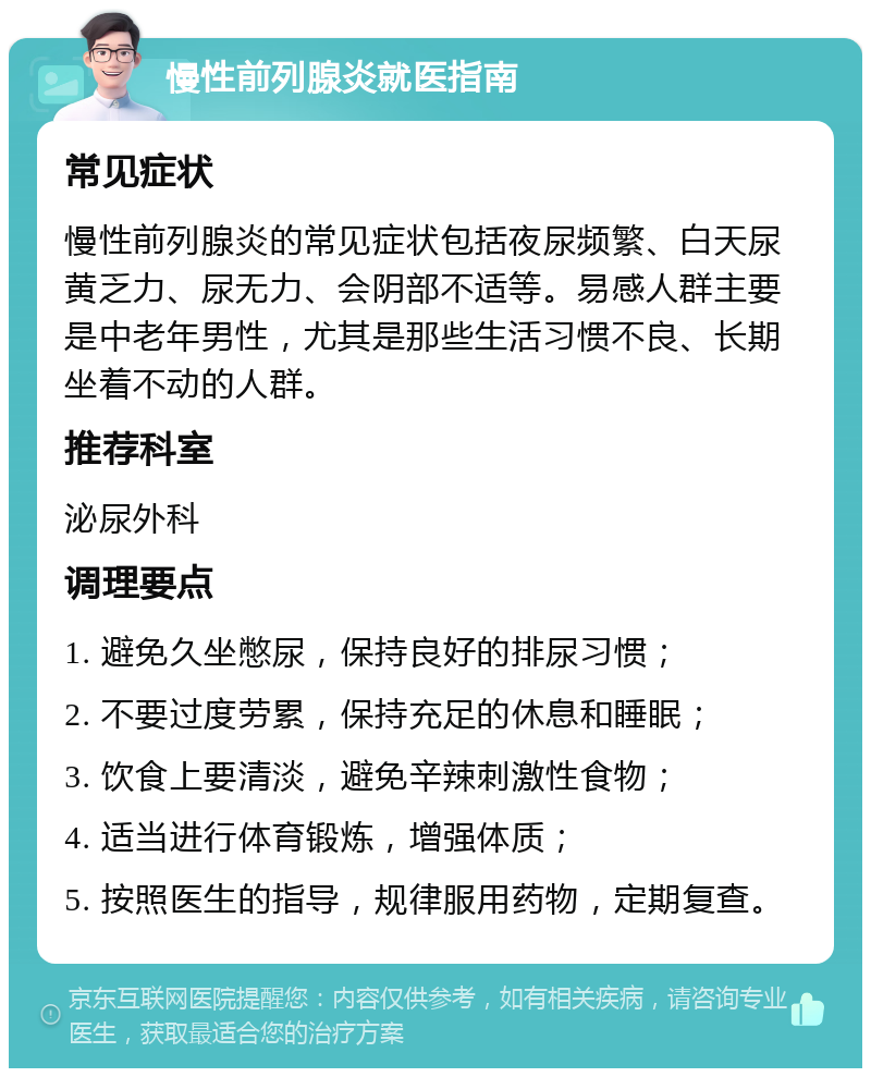 慢性前列腺炎就医指南 常见症状 慢性前列腺炎的常见症状包括夜尿频繁、白天尿黄乏力、尿无力、会阴部不适等。易感人群主要是中老年男性，尤其是那些生活习惯不良、长期坐着不动的人群。 推荐科室 泌尿外科 调理要点 1. 避免久坐憋尿，保持良好的排尿习惯； 2. 不要过度劳累，保持充足的休息和睡眠； 3. 饮食上要清淡，避免辛辣刺激性食物； 4. 适当进行体育锻炼，增强体质； 5. 按照医生的指导，规律服用药物，定期复查。