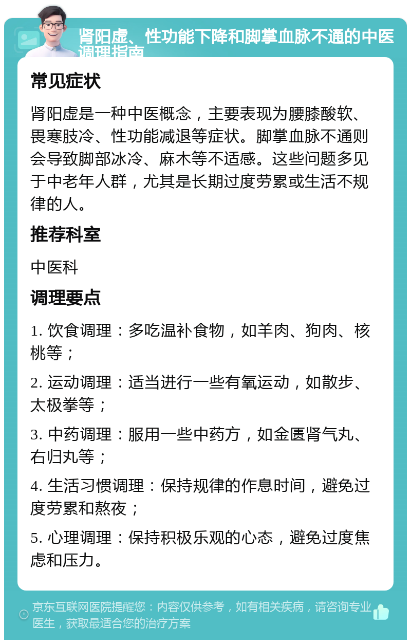 肾阳虚、性功能下降和脚掌血脉不通的中医调理指南 常见症状 肾阳虚是一种中医概念，主要表现为腰膝酸软、畏寒肢冷、性功能减退等症状。脚掌血脉不通则会导致脚部冰冷、麻木等不适感。这些问题多见于中老年人群，尤其是长期过度劳累或生活不规律的人。 推荐科室 中医科 调理要点 1. 饮食调理：多吃温补食物，如羊肉、狗肉、核桃等； 2. 运动调理：适当进行一些有氧运动，如散步、太极拳等； 3. 中药调理：服用一些中药方，如金匮肾气丸、右归丸等； 4. 生活习惯调理：保持规律的作息时间，避免过度劳累和熬夜； 5. 心理调理：保持积极乐观的心态，避免过度焦虑和压力。