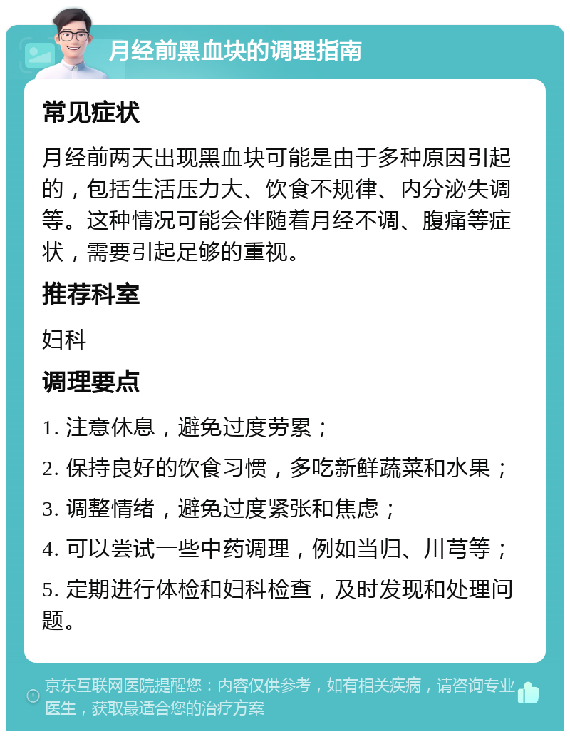 月经前黑血块的调理指南 常见症状 月经前两天出现黑血块可能是由于多种原因引起的，包括生活压力大、饮食不规律、内分泌失调等。这种情况可能会伴随着月经不调、腹痛等症状，需要引起足够的重视。 推荐科室 妇科 调理要点 1. 注意休息，避免过度劳累； 2. 保持良好的饮食习惯，多吃新鲜蔬菜和水果； 3. 调整情绪，避免过度紧张和焦虑； 4. 可以尝试一些中药调理，例如当归、川芎等； 5. 定期进行体检和妇科检查，及时发现和处理问题。