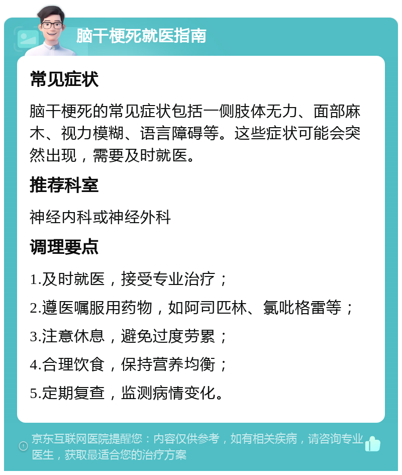 脑干梗死就医指南 常见症状 脑干梗死的常见症状包括一侧肢体无力、面部麻木、视力模糊、语言障碍等。这些症状可能会突然出现，需要及时就医。 推荐科室 神经内科或神经外科 调理要点 1.及时就医，接受专业治疗； 2.遵医嘱服用药物，如阿司匹林、氯吡格雷等； 3.注意休息，避免过度劳累； 4.合理饮食，保持营养均衡； 5.定期复查，监测病情变化。