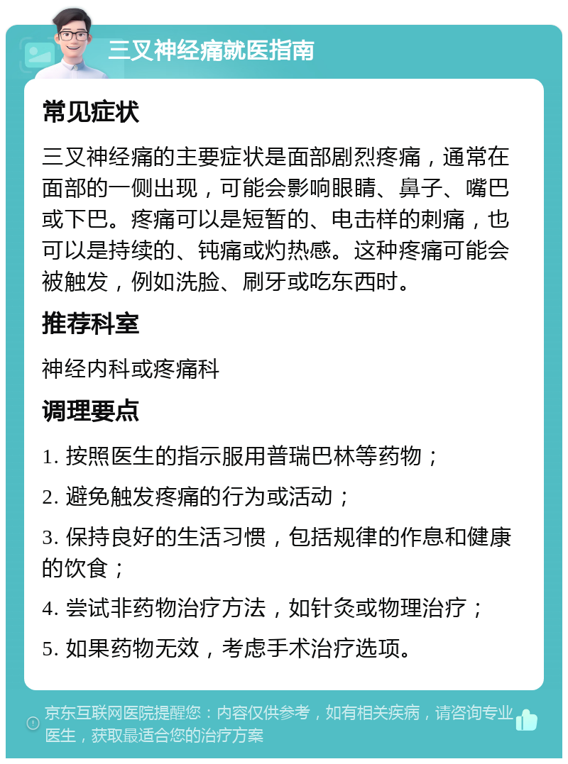 三叉神经痛就医指南 常见症状 三叉神经痛的主要症状是面部剧烈疼痛，通常在面部的一侧出现，可能会影响眼睛、鼻子、嘴巴或下巴。疼痛可以是短暂的、电击样的刺痛，也可以是持续的、钝痛或灼热感。这种疼痛可能会被触发，例如洗脸、刷牙或吃东西时。 推荐科室 神经内科或疼痛科 调理要点 1. 按照医生的指示服用普瑞巴林等药物； 2. 避免触发疼痛的行为或活动； 3. 保持良好的生活习惯，包括规律的作息和健康的饮食； 4. 尝试非药物治疗方法，如针灸或物理治疗； 5. 如果药物无效，考虑手术治疗选项。