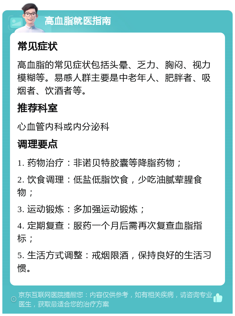 高血脂就医指南 常见症状 高血脂的常见症状包括头晕、乏力、胸闷、视力模糊等。易感人群主要是中老年人、肥胖者、吸烟者、饮酒者等。 推荐科室 心血管内科或内分泌科 调理要点 1. 药物治疗：非诺贝特胶囊等降脂药物； 2. 饮食调理：低盐低脂饮食，少吃油腻荤腥食物； 3. 运动锻炼：多加强运动锻炼； 4. 定期复查：服药一个月后需再次复查血脂指标； 5. 生活方式调整：戒烟限酒，保持良好的生活习惯。