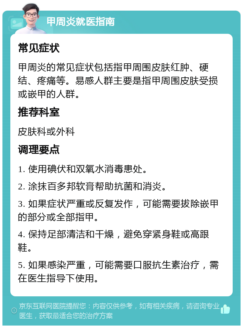 甲周炎就医指南 常见症状 甲周炎的常见症状包括指甲周围皮肤红肿、硬结、疼痛等。易感人群主要是指甲周围皮肤受损或嵌甲的人群。 推荐科室 皮肤科或外科 调理要点 1. 使用碘伏和双氧水消毒患处。 2. 涂抹百多邦软膏帮助抗菌和消炎。 3. 如果症状严重或反复发作，可能需要拔除嵌甲的部分或全部指甲。 4. 保持足部清洁和干燥，避免穿紧身鞋或高跟鞋。 5. 如果感染严重，可能需要口服抗生素治疗，需在医生指导下使用。