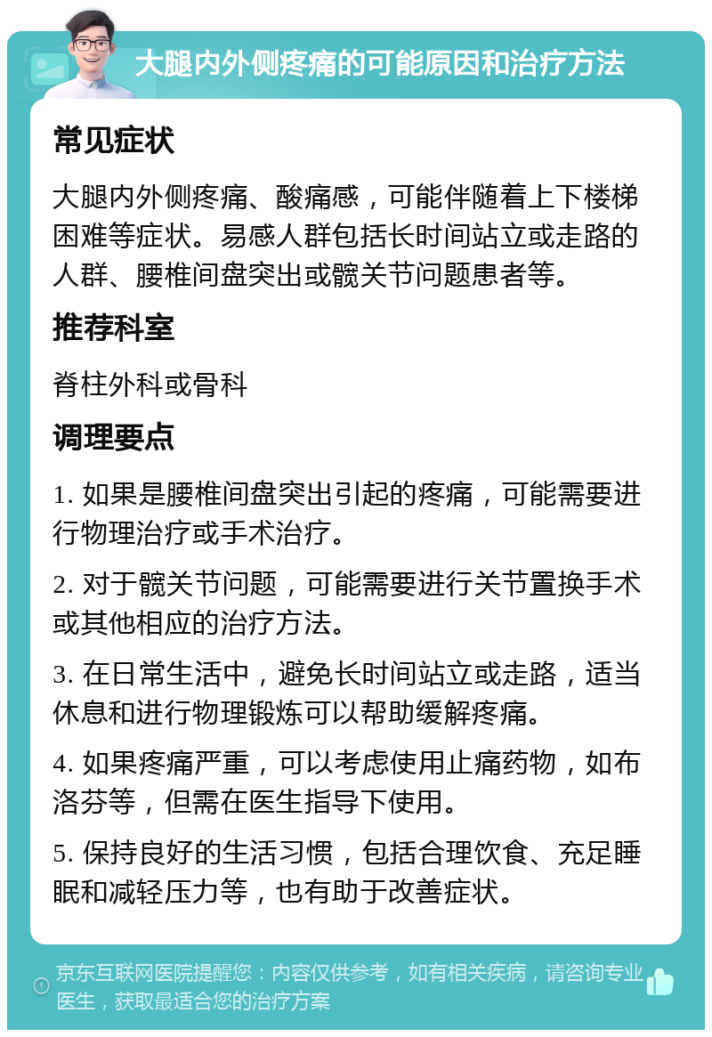 大腿内外侧疼痛的可能原因和治疗方法 常见症状 大腿内外侧疼痛、酸痛感，可能伴随着上下楼梯困难等症状。易感人群包括长时间站立或走路的人群、腰椎间盘突出或髋关节问题患者等。 推荐科室 脊柱外科或骨科 调理要点 1. 如果是腰椎间盘突出引起的疼痛，可能需要进行物理治疗或手术治疗。 2. 对于髋关节问题，可能需要进行关节置换手术或其他相应的治疗方法。 3. 在日常生活中，避免长时间站立或走路，适当休息和进行物理锻炼可以帮助缓解疼痛。 4. 如果疼痛严重，可以考虑使用止痛药物，如布洛芬等，但需在医生指导下使用。 5. 保持良好的生活习惯，包括合理饮食、充足睡眠和减轻压力等，也有助于改善症状。