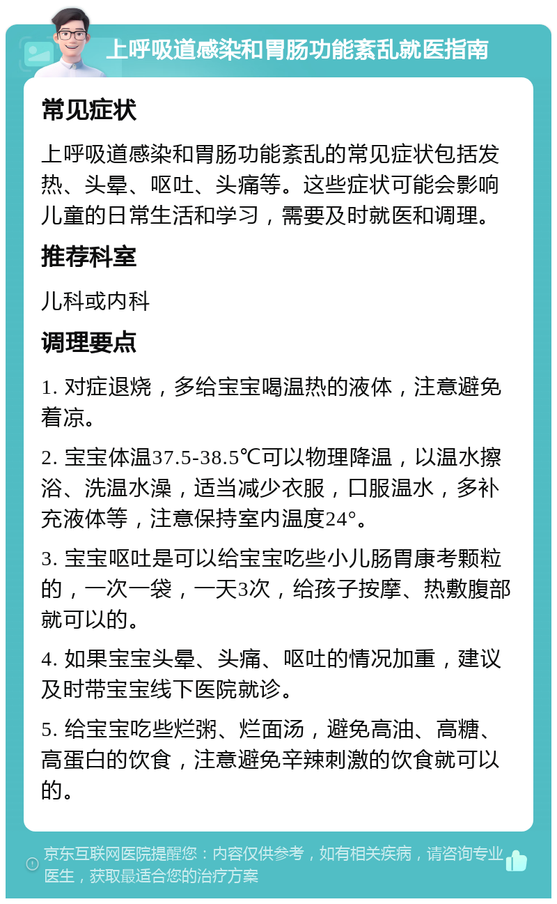 上呼吸道感染和胃肠功能紊乱就医指南 常见症状 上呼吸道感染和胃肠功能紊乱的常见症状包括发热、头晕、呕吐、头痛等。这些症状可能会影响儿童的日常生活和学习，需要及时就医和调理。 推荐科室 儿科或内科 调理要点 1. 对症退烧，多给宝宝喝温热的液体，注意避免着凉。 2. 宝宝体温37.5-38.5℃可以物理降温，以温水擦浴、洗温水澡，适当减少衣服，口服温水，多补充液体等，注意保持室内温度24°。 3. 宝宝呕吐是可以给宝宝吃些小儿肠胃康考颗粒的，一次一袋，一天3次，给孩子按摩、热敷腹部就可以的。 4. 如果宝宝头晕、头痛、呕吐的情况加重，建议及时带宝宝线下医院就诊。 5. 给宝宝吃些烂粥、烂面汤，避免高油、高糖、高蛋白的饮食，注意避免辛辣刺激的饮食就可以的。