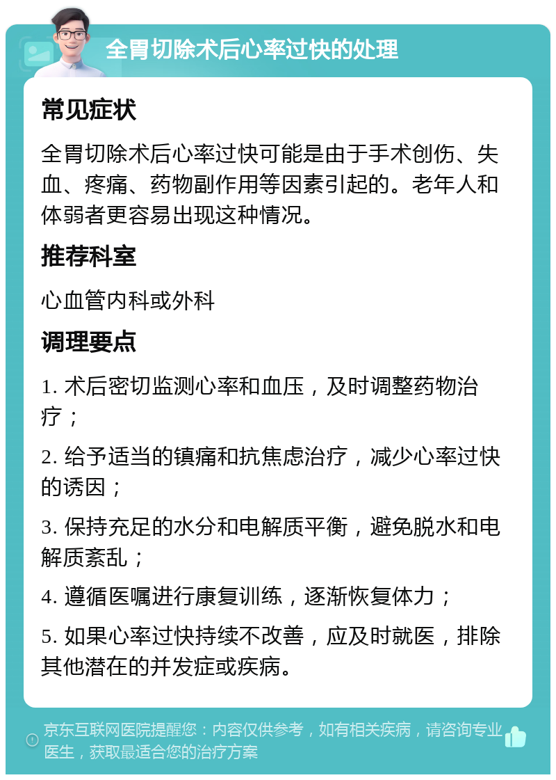 全胃切除术后心率过快的处理 常见症状 全胃切除术后心率过快可能是由于手术创伤、失血、疼痛、药物副作用等因素引起的。老年人和体弱者更容易出现这种情况。 推荐科室 心血管内科或外科 调理要点 1. 术后密切监测心率和血压，及时调整药物治疗； 2. 给予适当的镇痛和抗焦虑治疗，减少心率过快的诱因； 3. 保持充足的水分和电解质平衡，避免脱水和电解质紊乱； 4. 遵循医嘱进行康复训练，逐渐恢复体力； 5. 如果心率过快持续不改善，应及时就医，排除其他潜在的并发症或疾病。