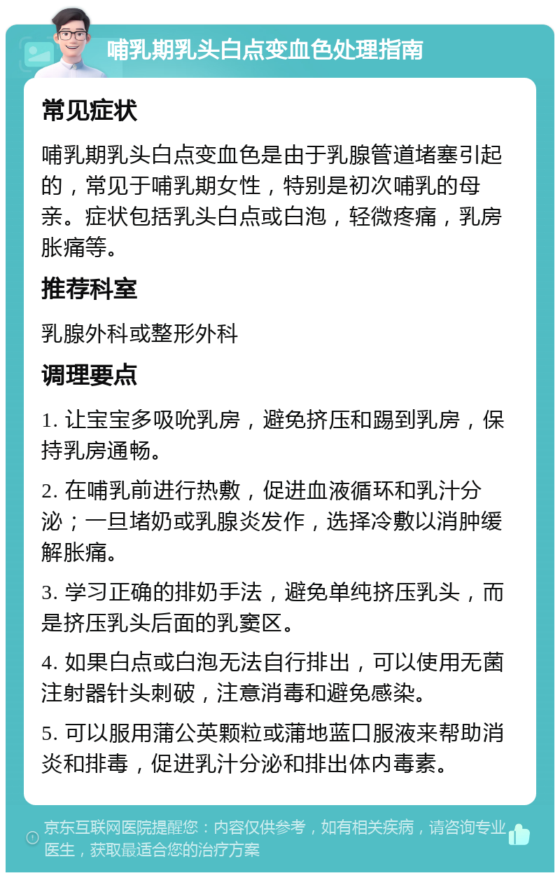 哺乳期乳头白点变血色处理指南 常见症状 哺乳期乳头白点变血色是由于乳腺管道堵塞引起的，常见于哺乳期女性，特别是初次哺乳的母亲。症状包括乳头白点或白泡，轻微疼痛，乳房胀痛等。 推荐科室 乳腺外科或整形外科 调理要点 1. 让宝宝多吸吮乳房，避免挤压和踢到乳房，保持乳房通畅。 2. 在哺乳前进行热敷，促进血液循环和乳汁分泌；一旦堵奶或乳腺炎发作，选择冷敷以消肿缓解胀痛。 3. 学习正确的排奶手法，避免单纯挤压乳头，而是挤压乳头后面的乳窦区。 4. 如果白点或白泡无法自行排出，可以使用无菌注射器针头刺破，注意消毒和避免感染。 5. 可以服用蒲公英颗粒或蒲地蓝口服液来帮助消炎和排毒，促进乳汁分泌和排出体内毒素。