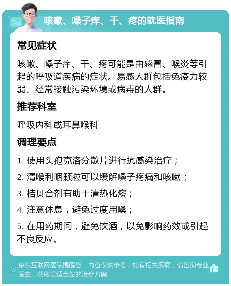 咳嗽、嗓子痒、干、疼的就医指南 常见症状 咳嗽、嗓子痒、干、疼可能是由感冒、喉炎等引起的呼吸道疾病的症状。易感人群包括免疫力较弱、经常接触污染环境或病毒的人群。 推荐科室 呼吸内科或耳鼻喉科 调理要点 1. 使用头孢克洛分散片进行抗感染治疗； 2. 清喉利咽颗粒可以缓解嗓子疼痛和咳嗽； 3. 桔贝合剂有助于清热化痰； 4. 注意休息，避免过度用嗓； 5. 在用药期间，避免饮酒，以免影响药效或引起不良反应。