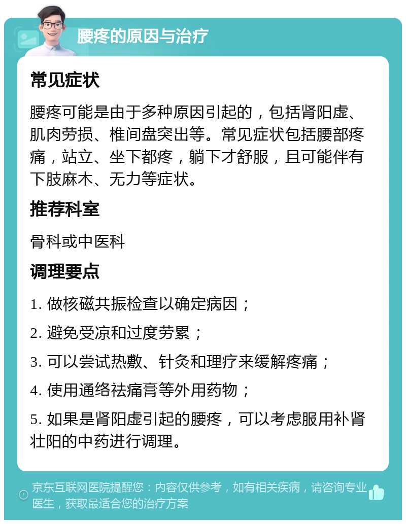 腰疼的原因与治疗 常见症状 腰疼可能是由于多种原因引起的，包括肾阳虚、肌肉劳损、椎间盘突出等。常见症状包括腰部疼痛，站立、坐下都疼，躺下才舒服，且可能伴有下肢麻木、无力等症状。 推荐科室 骨科或中医科 调理要点 1. 做核磁共振检查以确定病因； 2. 避免受凉和过度劳累； 3. 可以尝试热敷、针灸和理疗来缓解疼痛； 4. 使用通络祛痛膏等外用药物； 5. 如果是肾阳虚引起的腰疼，可以考虑服用补肾壮阳的中药进行调理。