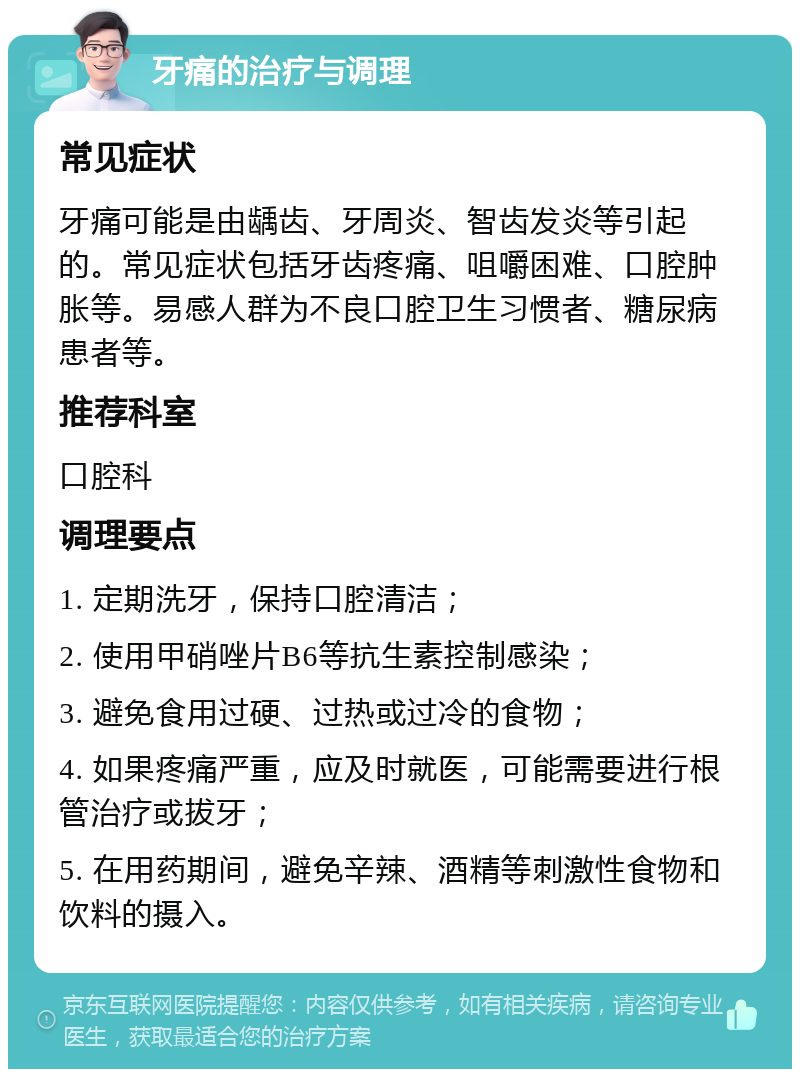 牙痛的治疗与调理 常见症状 牙痛可能是由龋齿、牙周炎、智齿发炎等引起的。常见症状包括牙齿疼痛、咀嚼困难、口腔肿胀等。易感人群为不良口腔卫生习惯者、糖尿病患者等。 推荐科室 口腔科 调理要点 1. 定期洗牙，保持口腔清洁； 2. 使用甲硝唑片B6等抗生素控制感染； 3. 避免食用过硬、过热或过冷的食物； 4. 如果疼痛严重，应及时就医，可能需要进行根管治疗或拔牙； 5. 在用药期间，避免辛辣、酒精等刺激性食物和饮料的摄入。