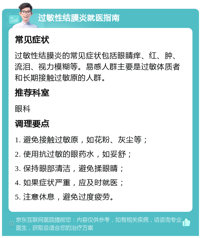 过敏性结膜炎就医指南 常见症状 过敏性结膜炎的常见症状包括眼睛痒、红、肿、流泪、视力模糊等。易感人群主要是过敏体质者和长期接触过敏原的人群。 推荐科室 眼科 调理要点 1. 避免接触过敏原，如花粉、灰尘等； 2. 使用抗过敏的眼药水，如妥舒； 3. 保持眼部清洁，避免揉眼睛； 4. 如果症状严重，应及时就医； 5. 注意休息，避免过度疲劳。