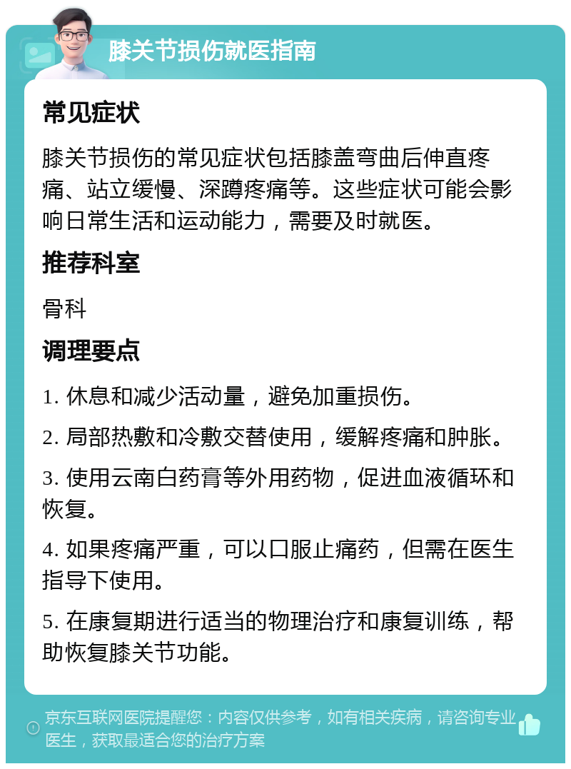 膝关节损伤就医指南 常见症状 膝关节损伤的常见症状包括膝盖弯曲后伸直疼痛、站立缓慢、深蹲疼痛等。这些症状可能会影响日常生活和运动能力，需要及时就医。 推荐科室 骨科 调理要点 1. 休息和减少活动量，避免加重损伤。 2. 局部热敷和冷敷交替使用，缓解疼痛和肿胀。 3. 使用云南白药膏等外用药物，促进血液循环和恢复。 4. 如果疼痛严重，可以口服止痛药，但需在医生指导下使用。 5. 在康复期进行适当的物理治疗和康复训练，帮助恢复膝关节功能。