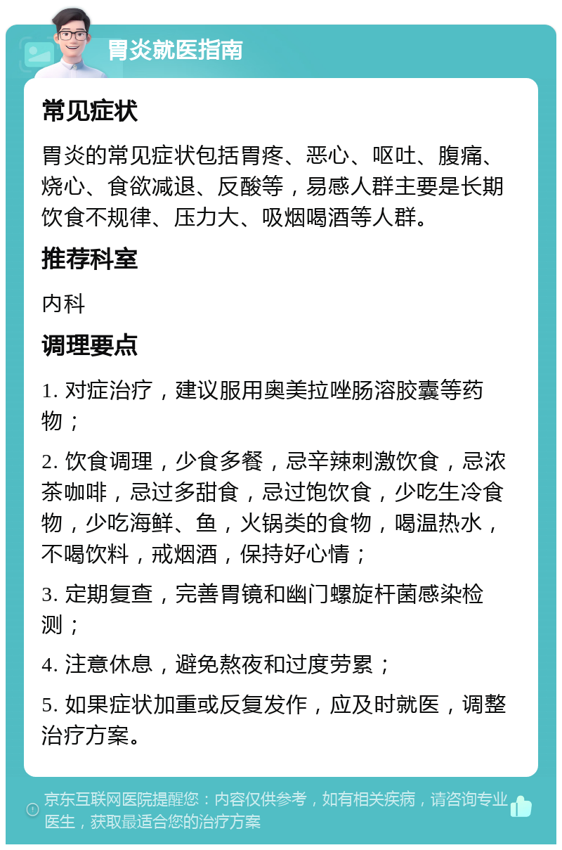 胃炎就医指南 常见症状 胃炎的常见症状包括胃疼、恶心、呕吐、腹痛、烧心、食欲减退、反酸等，易感人群主要是长期饮食不规律、压力大、吸烟喝酒等人群。 推荐科室 内科 调理要点 1. 对症治疗，建议服用奥美拉唑肠溶胶囊等药物； 2. 饮食调理，少食多餐，忌辛辣刺激饮食，忌浓茶咖啡，忌过多甜食，忌过饱饮食，少吃生冷食物，少吃海鲜、鱼，火锅类的食物，喝温热水，不喝饮料，戒烟酒，保持好心情； 3. 定期复查，完善胃镜和幽门螺旋杆菌感染检测； 4. 注意休息，避免熬夜和过度劳累； 5. 如果症状加重或反复发作，应及时就医，调整治疗方案。