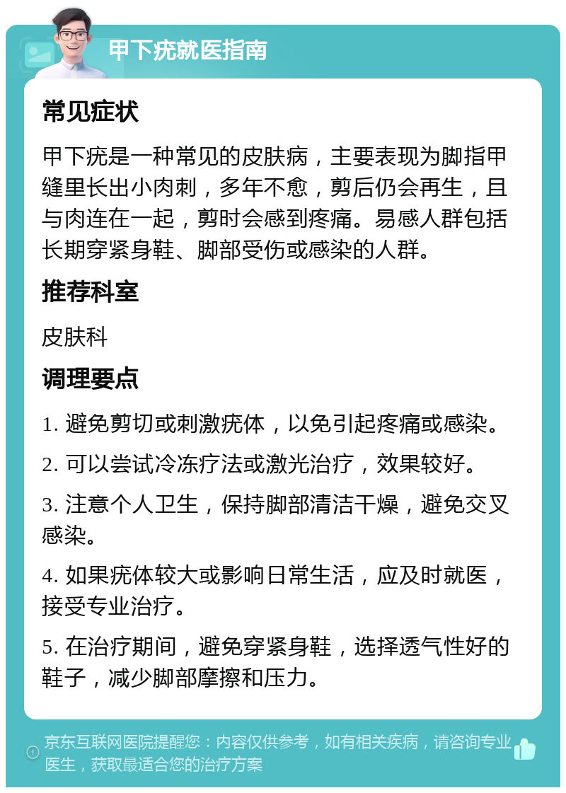 甲下疣就医指南 常见症状 甲下疣是一种常见的皮肤病，主要表现为脚指甲缝里长出小肉刺，多年不愈，剪后仍会再生，且与肉连在一起，剪时会感到疼痛。易感人群包括长期穿紧身鞋、脚部受伤或感染的人群。 推荐科室 皮肤科 调理要点 1. 避免剪切或刺激疣体，以免引起疼痛或感染。 2. 可以尝试冷冻疗法或激光治疗，效果较好。 3. 注意个人卫生，保持脚部清洁干燥，避免交叉感染。 4. 如果疣体较大或影响日常生活，应及时就医，接受专业治疗。 5. 在治疗期间，避免穿紧身鞋，选择透气性好的鞋子，减少脚部摩擦和压力。