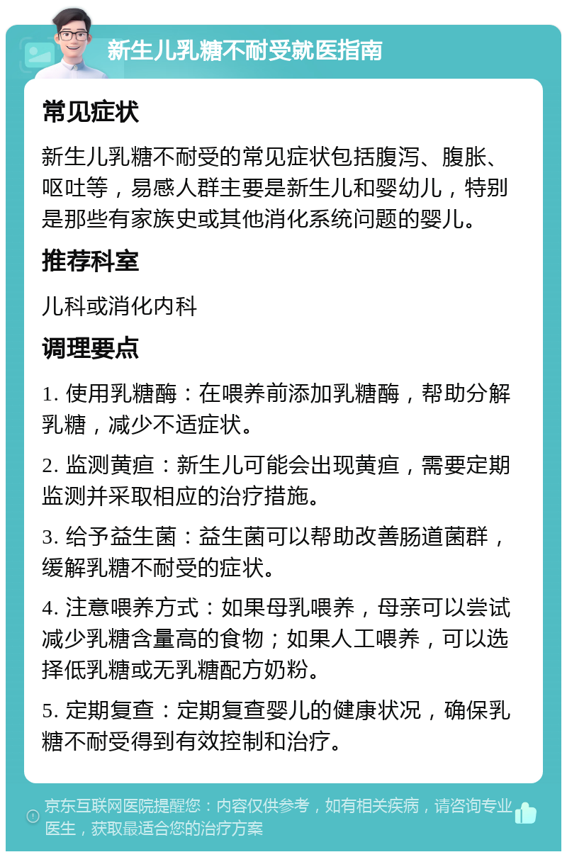 新生儿乳糖不耐受就医指南 常见症状 新生儿乳糖不耐受的常见症状包括腹泻、腹胀、呕吐等，易感人群主要是新生儿和婴幼儿，特别是那些有家族史或其他消化系统问题的婴儿。 推荐科室 儿科或消化内科 调理要点 1. 使用乳糖酶：在喂养前添加乳糖酶，帮助分解乳糖，减少不适症状。 2. 监测黄疸：新生儿可能会出现黄疸，需要定期监测并采取相应的治疗措施。 3. 给予益生菌：益生菌可以帮助改善肠道菌群，缓解乳糖不耐受的症状。 4. 注意喂养方式：如果母乳喂养，母亲可以尝试减少乳糖含量高的食物；如果人工喂养，可以选择低乳糖或无乳糖配方奶粉。 5. 定期复查：定期复查婴儿的健康状况，确保乳糖不耐受得到有效控制和治疗。