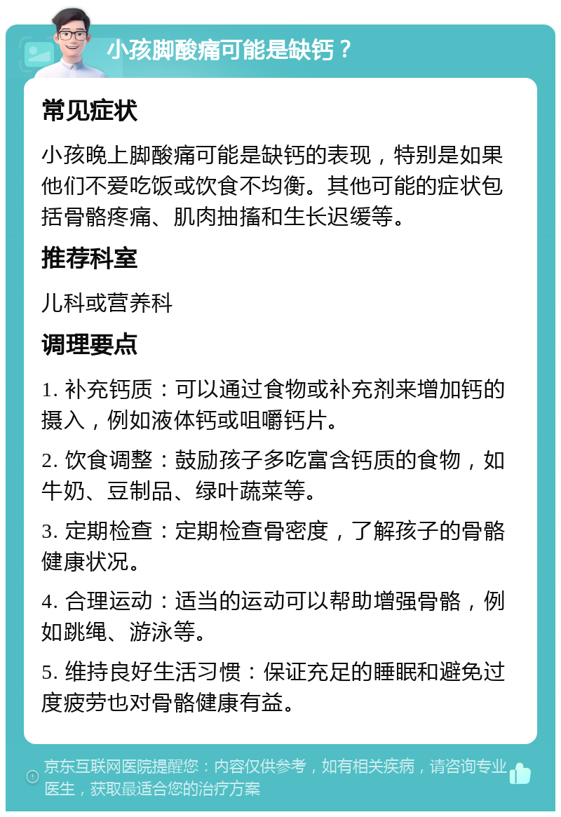 小孩脚酸痛可能是缺钙？ 常见症状 小孩晚上脚酸痛可能是缺钙的表现，特别是如果他们不爱吃饭或饮食不均衡。其他可能的症状包括骨骼疼痛、肌肉抽搐和生长迟缓等。 推荐科室 儿科或营养科 调理要点 1. 补充钙质：可以通过食物或补充剂来增加钙的摄入，例如液体钙或咀嚼钙片。 2. 饮食调整：鼓励孩子多吃富含钙质的食物，如牛奶、豆制品、绿叶蔬菜等。 3. 定期检查：定期检查骨密度，了解孩子的骨骼健康状况。 4. 合理运动：适当的运动可以帮助增强骨骼，例如跳绳、游泳等。 5. 维持良好生活习惯：保证充足的睡眠和避免过度疲劳也对骨骼健康有益。