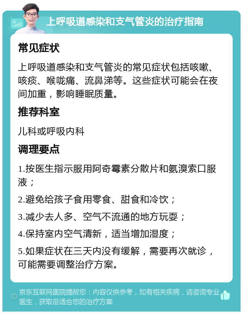 上呼吸道感染和支气管炎的治疗指南 常见症状 上呼吸道感染和支气管炎的常见症状包括咳嗽、咳痰、喉咙痛、流鼻涕等。这些症状可能会在夜间加重，影响睡眠质量。 推荐科室 儿科或呼吸内科 调理要点 1.按医生指示服用阿奇霉素分散片和氨溴索口服液； 2.避免给孩子食用零食、甜食和冷饮； 3.减少去人多、空气不流通的地方玩耍； 4.保持室内空气清新，适当增加湿度； 5.如果症状在三天内没有缓解，需要再次就诊，可能需要调整治疗方案。