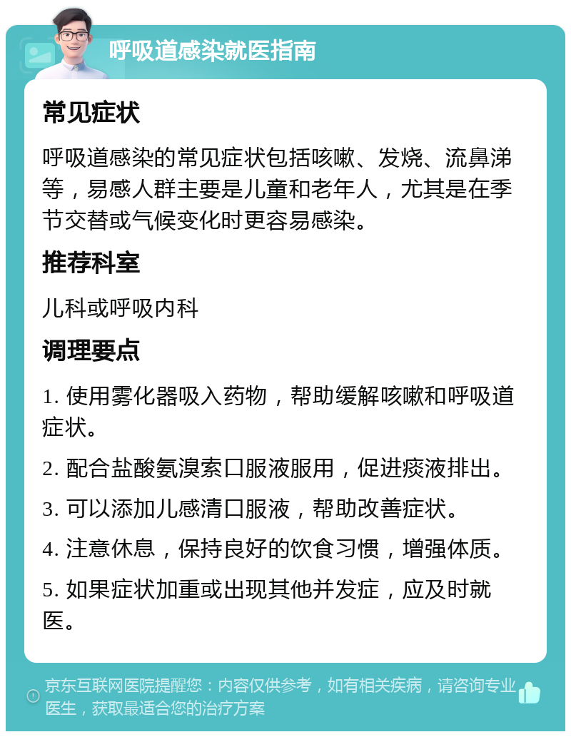 呼吸道感染就医指南 常见症状 呼吸道感染的常见症状包括咳嗽、发烧、流鼻涕等，易感人群主要是儿童和老年人，尤其是在季节交替或气候变化时更容易感染。 推荐科室 儿科或呼吸内科 调理要点 1. 使用雾化器吸入药物，帮助缓解咳嗽和呼吸道症状。 2. 配合盐酸氨溴索口服液服用，促进痰液排出。 3. 可以添加儿感清口服液，帮助改善症状。 4. 注意休息，保持良好的饮食习惯，增强体质。 5. 如果症状加重或出现其他并发症，应及时就医。