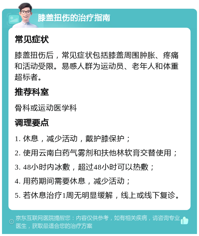 膝盖扭伤的治疗指南 常见症状 膝盖扭伤后，常见症状包括膝盖周围肿胀、疼痛和活动受限。易感人群为运动员、老年人和体重超标者。 推荐科室 骨科或运动医学科 调理要点 1. 休息，减少活动，戴护膝保护； 2. 使用云南白药气雾剂和扶他林软膏交替使用； 3. 48小时内冰敷，超过48小时可以热敷； 4. 用药期间需要休息，减少活动； 5. 若休息治疗1周无明显缓解，线上或线下复诊。