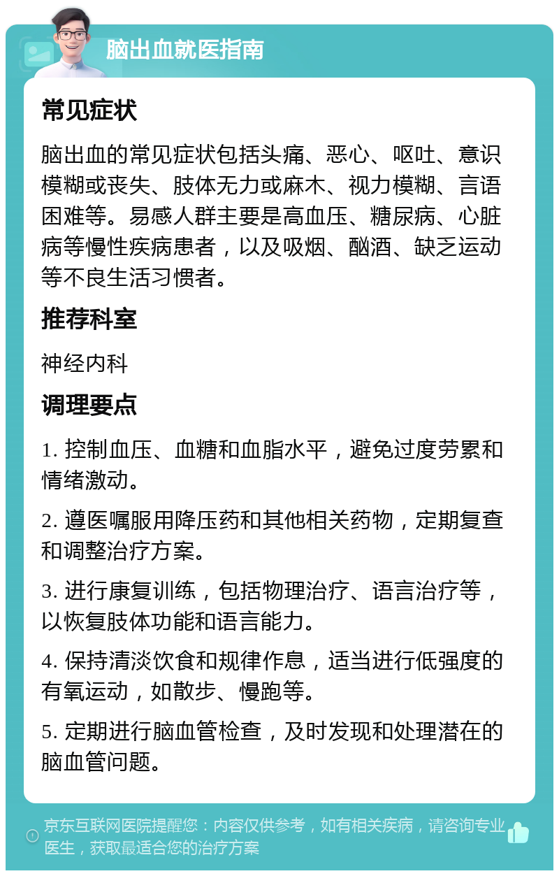 脑出血就医指南 常见症状 脑出血的常见症状包括头痛、恶心、呕吐、意识模糊或丧失、肢体无力或麻木、视力模糊、言语困难等。易感人群主要是高血压、糖尿病、心脏病等慢性疾病患者，以及吸烟、酗酒、缺乏运动等不良生活习惯者。 推荐科室 神经内科 调理要点 1. 控制血压、血糖和血脂水平，避免过度劳累和情绪激动。 2. 遵医嘱服用降压药和其他相关药物，定期复查和调整治疗方案。 3. 进行康复训练，包括物理治疗、语言治疗等，以恢复肢体功能和语言能力。 4. 保持清淡饮食和规律作息，适当进行低强度的有氧运动，如散步、慢跑等。 5. 定期进行脑血管检查，及时发现和处理潜在的脑血管问题。