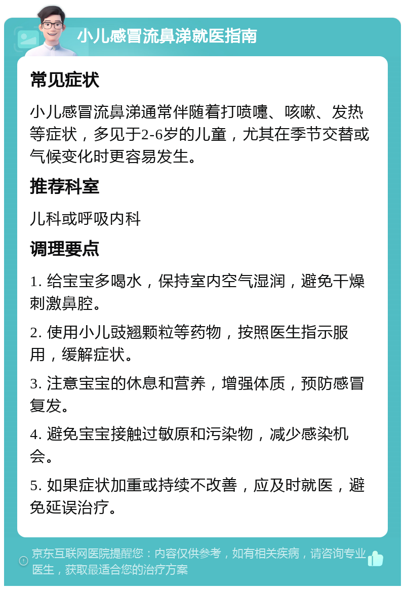 小儿感冒流鼻涕就医指南 常见症状 小儿感冒流鼻涕通常伴随着打喷嚏、咳嗽、发热等症状，多见于2-6岁的儿童，尤其在季节交替或气候变化时更容易发生。 推荐科室 儿科或呼吸内科 调理要点 1. 给宝宝多喝水，保持室内空气湿润，避免干燥刺激鼻腔。 2. 使用小儿豉翘颗粒等药物，按照医生指示服用，缓解症状。 3. 注意宝宝的休息和营养，增强体质，预防感冒复发。 4. 避免宝宝接触过敏原和污染物，减少感染机会。 5. 如果症状加重或持续不改善，应及时就医，避免延误治疗。