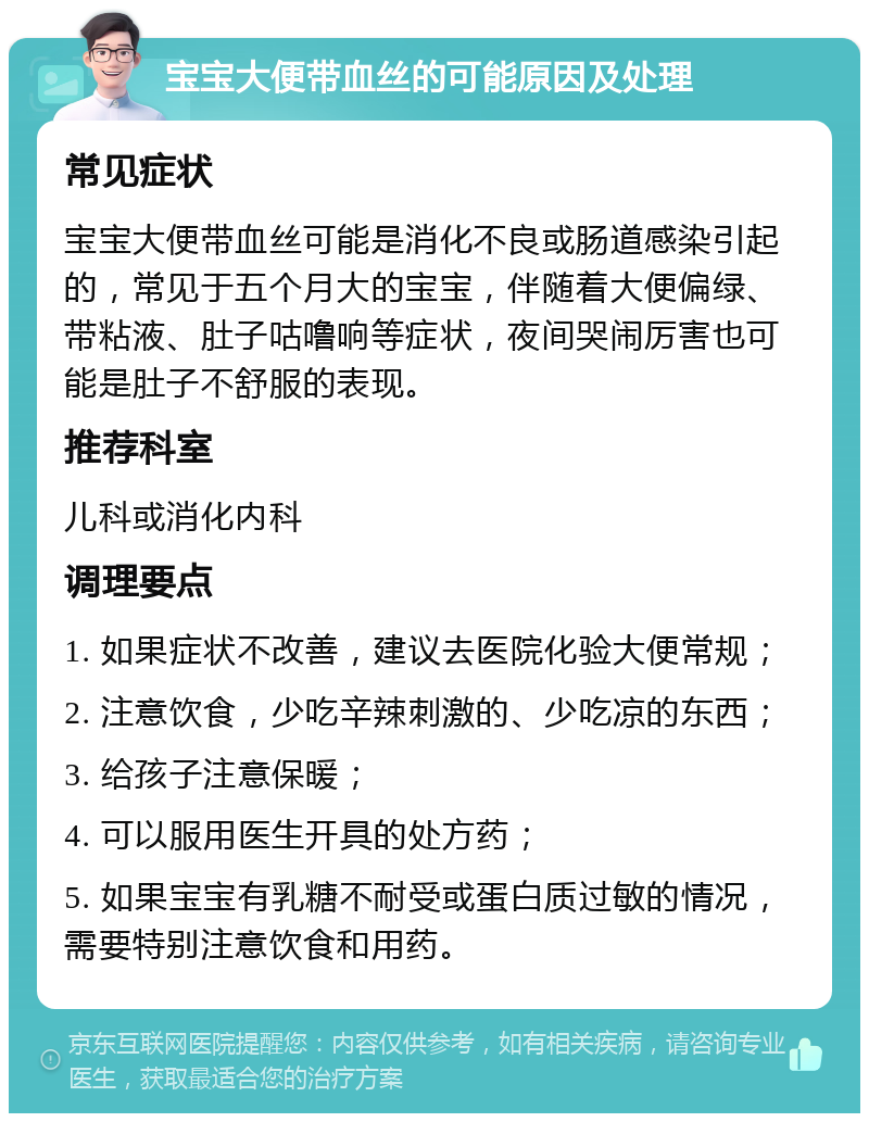 宝宝大便带血丝的可能原因及处理 常见症状 宝宝大便带血丝可能是消化不良或肠道感染引起的，常见于五个月大的宝宝，伴随着大便偏绿、带粘液、肚子咕噜响等症状，夜间哭闹厉害也可能是肚子不舒服的表现。 推荐科室 儿科或消化内科 调理要点 1. 如果症状不改善，建议去医院化验大便常规； 2. 注意饮食，少吃辛辣刺激的、少吃凉的东西； 3. 给孩子注意保暖； 4. 可以服用医生开具的处方药； 5. 如果宝宝有乳糖不耐受或蛋白质过敏的情况，需要特别注意饮食和用药。