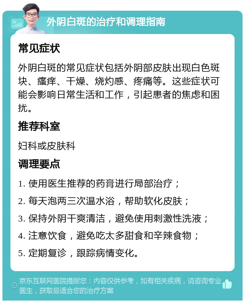 外阴白斑的治疗和调理指南 常见症状 外阴白斑的常见症状包括外阴部皮肤出现白色斑块、瘙痒、干燥、烧灼感、疼痛等。这些症状可能会影响日常生活和工作，引起患者的焦虑和困扰。 推荐科室 妇科或皮肤科 调理要点 1. 使用医生推荐的药膏进行局部治疗； 2. 每天泡两三次温水浴，帮助软化皮肤； 3. 保持外阴干爽清洁，避免使用刺激性洗液； 4. 注意饮食，避免吃太多甜食和辛辣食物； 5. 定期复诊，跟踪病情变化。