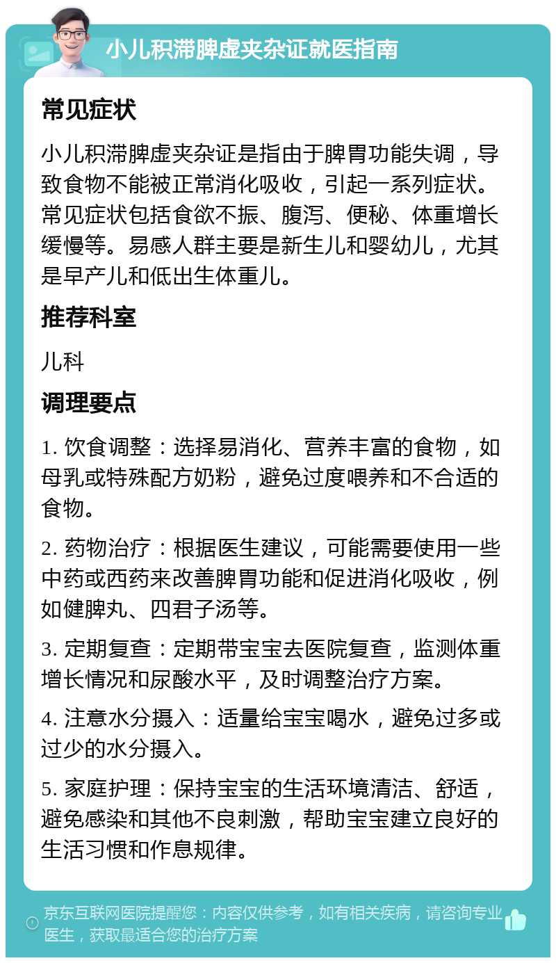 小儿积滞脾虚夹杂证就医指南 常见症状 小儿积滞脾虚夹杂证是指由于脾胃功能失调，导致食物不能被正常消化吸收，引起一系列症状。常见症状包括食欲不振、腹泻、便秘、体重增长缓慢等。易感人群主要是新生儿和婴幼儿，尤其是早产儿和低出生体重儿。 推荐科室 儿科 调理要点 1. 饮食调整：选择易消化、营养丰富的食物，如母乳或特殊配方奶粉，避免过度喂养和不合适的食物。 2. 药物治疗：根据医生建议，可能需要使用一些中药或西药来改善脾胃功能和促进消化吸收，例如健脾丸、四君子汤等。 3. 定期复查：定期带宝宝去医院复查，监测体重增长情况和尿酸水平，及时调整治疗方案。 4. 注意水分摄入：适量给宝宝喝水，避免过多或过少的水分摄入。 5. 家庭护理：保持宝宝的生活环境清洁、舒适，避免感染和其他不良刺激，帮助宝宝建立良好的生活习惯和作息规律。