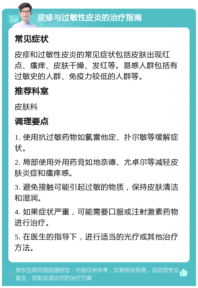 皮疹与过敏性皮炎的治疗指南 常见症状 皮疹和过敏性皮炎的常见症状包括皮肤出现红点、瘙痒、皮肤干燥、发红等。易感人群包括有过敏史的人群、免疫力较低的人群等。 推荐科室 皮肤科 调理要点 1. 使用抗过敏药物如氯雷他定、扑尔敏等缓解症状。 2. 局部使用外用药膏如地奈德、尤卓尔等减轻皮肤炎症和瘙痒感。 3. 避免接触可能引起过敏的物质，保持皮肤清洁和湿润。 4. 如果症状严重，可能需要口服或注射激素药物进行治疗。 5. 在医生的指导下，进行适当的光疗或其他治疗方法。