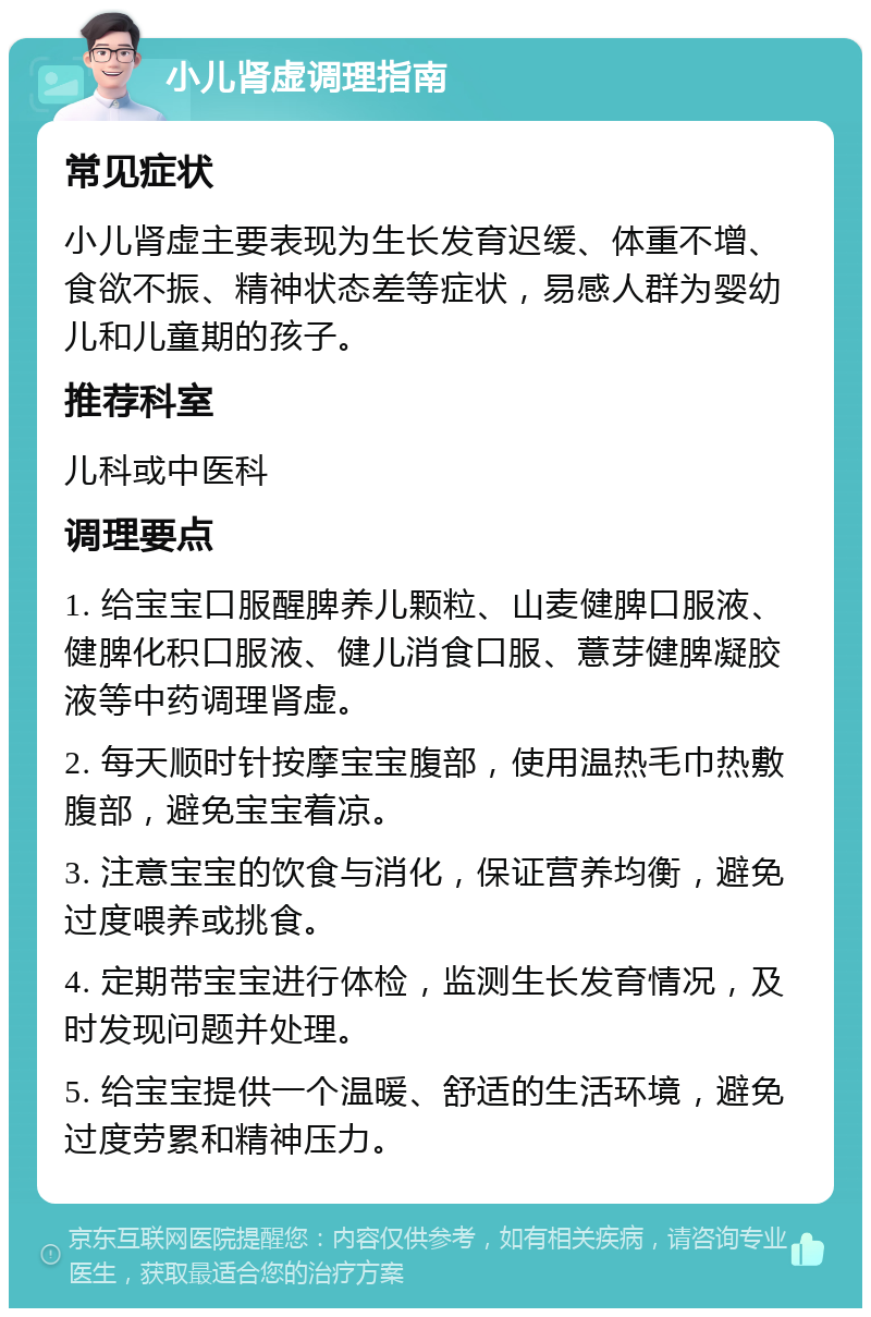 小儿肾虚调理指南 常见症状 小儿肾虚主要表现为生长发育迟缓、体重不增、食欲不振、精神状态差等症状，易感人群为婴幼儿和儿童期的孩子。 推荐科室 儿科或中医科 调理要点 1. 给宝宝口服醒脾养儿颗粒、山麦健脾口服液、健脾化积口服液、健儿消食口服、薏芽健脾凝胶液等中药调理肾虚。 2. 每天顺时针按摩宝宝腹部，使用温热毛巾热敷腹部，避免宝宝着凉。 3. 注意宝宝的饮食与消化，保证营养均衡，避免过度喂养或挑食。 4. 定期带宝宝进行体检，监测生长发育情况，及时发现问题并处理。 5. 给宝宝提供一个温暖、舒适的生活环境，避免过度劳累和精神压力。