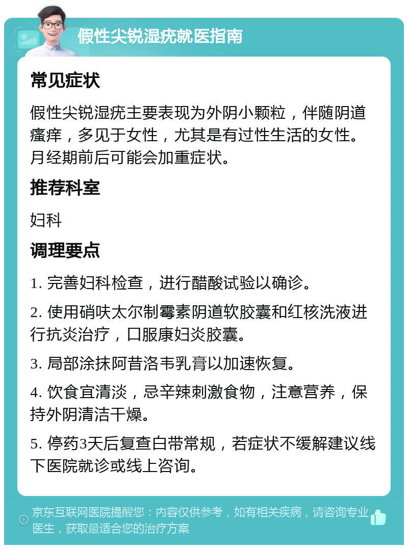 假性尖锐湿疣就医指南 常见症状 假性尖锐湿疣主要表现为外阴小颗粒，伴随阴道瘙痒，多见于女性，尤其是有过性生活的女性。月经期前后可能会加重症状。 推荐科室 妇科 调理要点 1. 完善妇科检查，进行醋酸试验以确诊。 2. 使用硝呋太尔制霉素阴道软胶囊和红核洗液进行抗炎治疗，口服康妇炎胶囊。 3. 局部涂抹阿昔洛韦乳膏以加速恢复。 4. 饮食宜清淡，忌辛辣刺激食物，注意营养，保持外阴清洁干燥。 5. 停药3天后复查白带常规，若症状不缓解建议线下医院就诊或线上咨询。