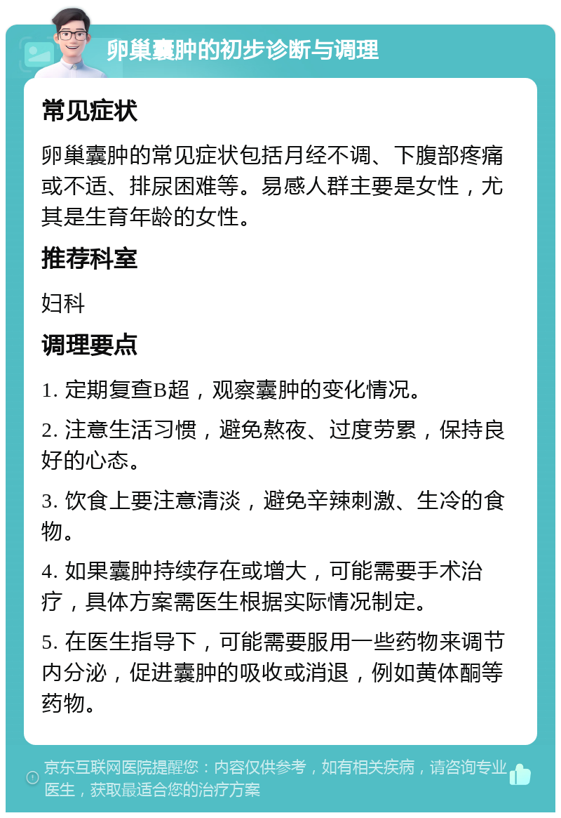 卵巢囊肿的初步诊断与调理 常见症状 卵巢囊肿的常见症状包括月经不调、下腹部疼痛或不适、排尿困难等。易感人群主要是女性，尤其是生育年龄的女性。 推荐科室 妇科 调理要点 1. 定期复查B超，观察囊肿的变化情况。 2. 注意生活习惯，避免熬夜、过度劳累，保持良好的心态。 3. 饮食上要注意清淡，避免辛辣刺激、生冷的食物。 4. 如果囊肿持续存在或增大，可能需要手术治疗，具体方案需医生根据实际情况制定。 5. 在医生指导下，可能需要服用一些药物来调节内分泌，促进囊肿的吸收或消退，例如黄体酮等药物。