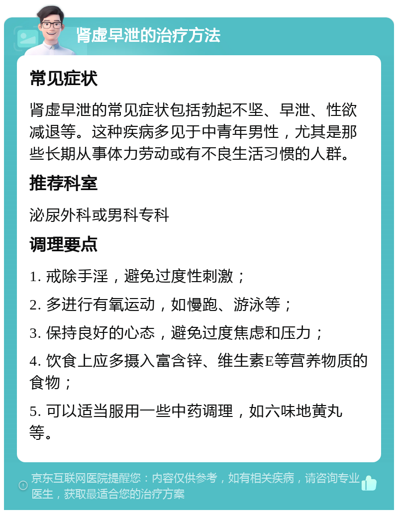 肾虚早泄的治疗方法 常见症状 肾虚早泄的常见症状包括勃起不坚、早泄、性欲减退等。这种疾病多见于中青年男性，尤其是那些长期从事体力劳动或有不良生活习惯的人群。 推荐科室 泌尿外科或男科专科 调理要点 1. 戒除手淫，避免过度性刺激； 2. 多进行有氧运动，如慢跑、游泳等； 3. 保持良好的心态，避免过度焦虑和压力； 4. 饮食上应多摄入富含锌、维生素E等营养物质的食物； 5. 可以适当服用一些中药调理，如六味地黄丸等。