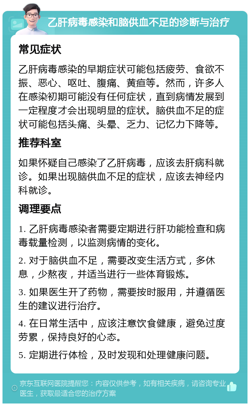 乙肝病毒感染和脑供血不足的诊断与治疗 常见症状 乙肝病毒感染的早期症状可能包括疲劳、食欲不振、恶心、呕吐、腹痛、黄疸等。然而，许多人在感染初期可能没有任何症状，直到病情发展到一定程度才会出现明显的症状。脑供血不足的症状可能包括头痛、头晕、乏力、记忆力下降等。 推荐科室 如果怀疑自己感染了乙肝病毒，应该去肝病科就诊。如果出现脑供血不足的症状，应该去神经内科就诊。 调理要点 1. 乙肝病毒感染者需要定期进行肝功能检查和病毒载量检测，以监测病情的变化。 2. 对于脑供血不足，需要改变生活方式，多休息，少熬夜，并适当进行一些体育锻炼。 3. 如果医生开了药物，需要按时服用，并遵循医生的建议进行治疗。 4. 在日常生活中，应该注意饮食健康，避免过度劳累，保持良好的心态。 5. 定期进行体检，及时发现和处理健康问题。