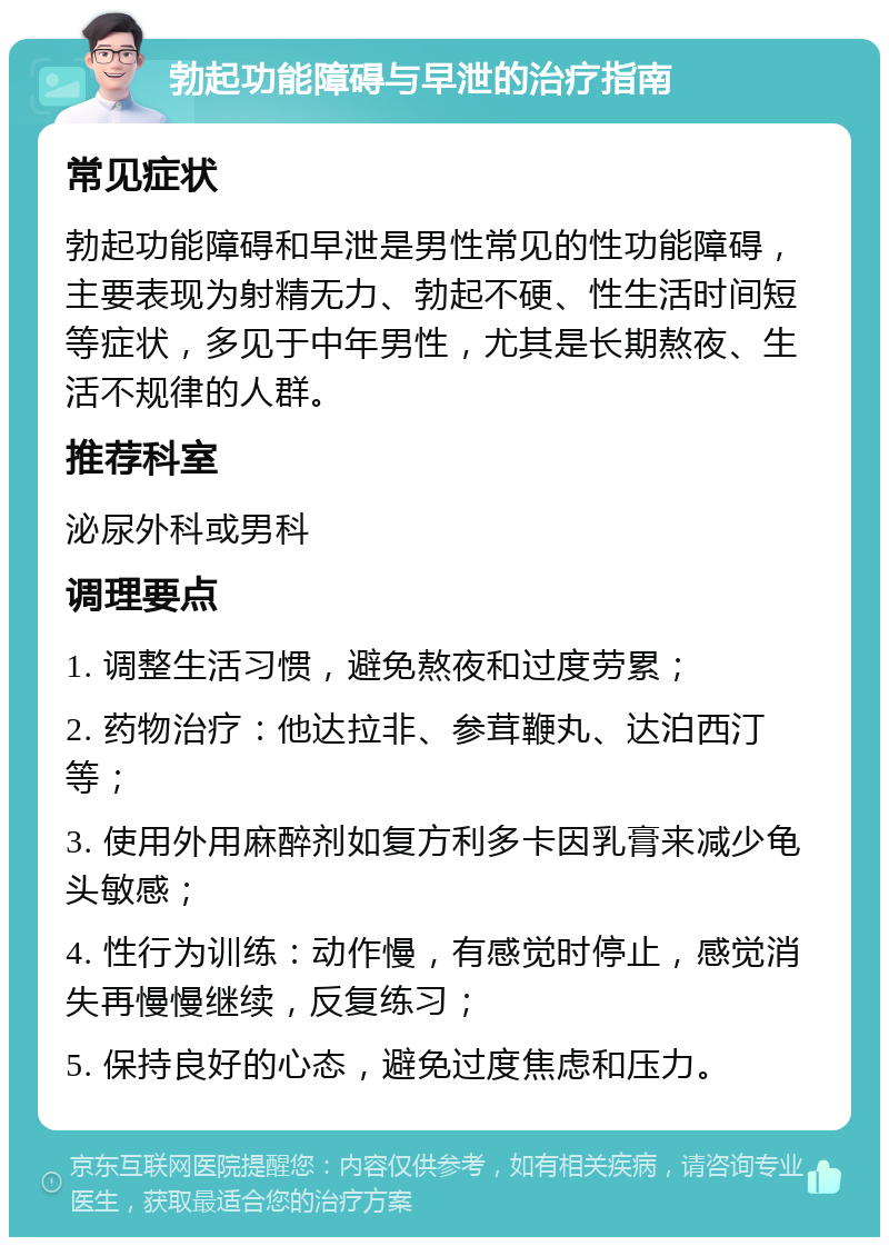 勃起功能障碍与早泄的治疗指南 常见症状 勃起功能障碍和早泄是男性常见的性功能障碍，主要表现为射精无力、勃起不硬、性生活时间短等症状，多见于中年男性，尤其是长期熬夜、生活不规律的人群。 推荐科室 泌尿外科或男科 调理要点 1. 调整生活习惯，避免熬夜和过度劳累； 2. 药物治疗：他达拉非、参茸鞭丸、达泊西汀等； 3. 使用外用麻醉剂如复方利多卡因乳膏来减少龟头敏感； 4. 性行为训练：动作慢，有感觉时停止，感觉消失再慢慢继续，反复练习； 5. 保持良好的心态，避免过度焦虑和压力。