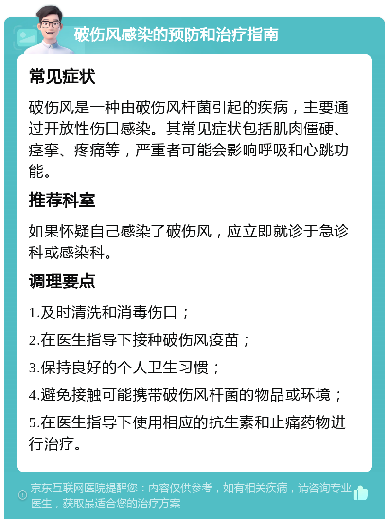 破伤风感染的预防和治疗指南 常见症状 破伤风是一种由破伤风杆菌引起的疾病，主要通过开放性伤口感染。其常见症状包括肌肉僵硬、痉挛、疼痛等，严重者可能会影响呼吸和心跳功能。 推荐科室 如果怀疑自己感染了破伤风，应立即就诊于急诊科或感染科。 调理要点 1.及时清洗和消毒伤口； 2.在医生指导下接种破伤风疫苗； 3.保持良好的个人卫生习惯； 4.避免接触可能携带破伤风杆菌的物品或环境； 5.在医生指导下使用相应的抗生素和止痛药物进行治疗。