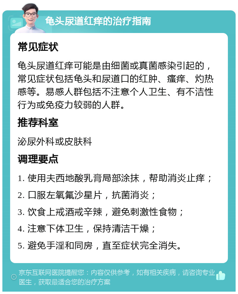 龟头尿道红痒的治疗指南 常见症状 龟头尿道红痒可能是由细菌或真菌感染引起的，常见症状包括龟头和尿道口的红肿、瘙痒、灼热感等。易感人群包括不注意个人卫生、有不洁性行为或免疫力较弱的人群。 推荐科室 泌尿外科或皮肤科 调理要点 1. 使用夫西地酸乳膏局部涂抹，帮助消炎止痒； 2. 口服左氧氟沙星片，抗菌消炎； 3. 饮食上戒酒戒辛辣，避免刺激性食物； 4. 注意下体卫生，保持清洁干燥； 5. 避免手淫和同房，直至症状完全消失。