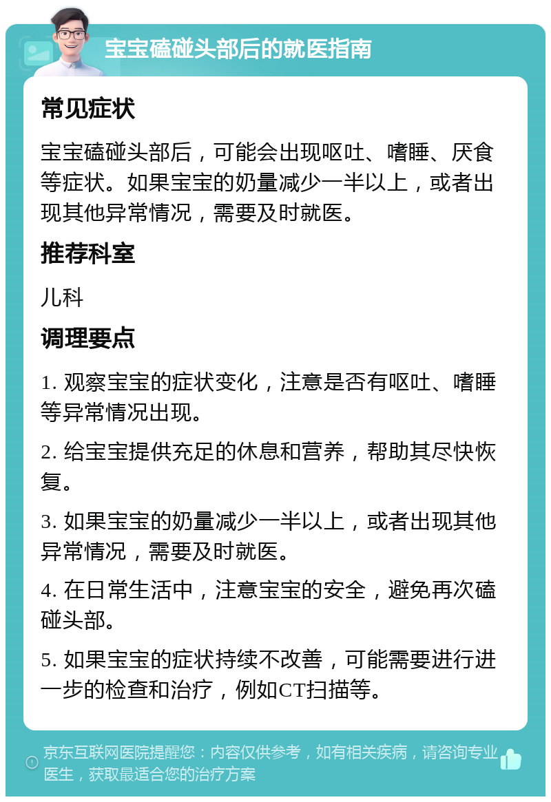 宝宝磕碰头部后的就医指南 常见症状 宝宝磕碰头部后，可能会出现呕吐、嗜睡、厌食等症状。如果宝宝的奶量减少一半以上，或者出现其他异常情况，需要及时就医。 推荐科室 儿科 调理要点 1. 观察宝宝的症状变化，注意是否有呕吐、嗜睡等异常情况出现。 2. 给宝宝提供充足的休息和营养，帮助其尽快恢复。 3. 如果宝宝的奶量减少一半以上，或者出现其他异常情况，需要及时就医。 4. 在日常生活中，注意宝宝的安全，避免再次磕碰头部。 5. 如果宝宝的症状持续不改善，可能需要进行进一步的检查和治疗，例如CT扫描等。