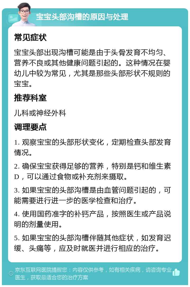 宝宝头部沟槽的原因与处理 常见症状 宝宝头部出现沟槽可能是由于头骨发育不均匀、营养不良或其他健康问题引起的。这种情况在婴幼儿中较为常见，尤其是那些头部形状不规则的宝宝。 推荐科室 儿科或神经外科 调理要点 1. 观察宝宝的头部形状变化，定期检查头部发育情况。 2. 确保宝宝获得足够的营养，特别是钙和维生素D，可以通过食物或补充剂来摄取。 3. 如果宝宝的头部沟槽是由血管问题引起的，可能需要进行进一步的医学检查和治疗。 4. 使用国药准字的补钙产品，按照医生或产品说明的剂量使用。 5. 如果宝宝的头部沟槽伴随其他症状，如发育迟缓、头痛等，应及时就医并进行相应的治疗。