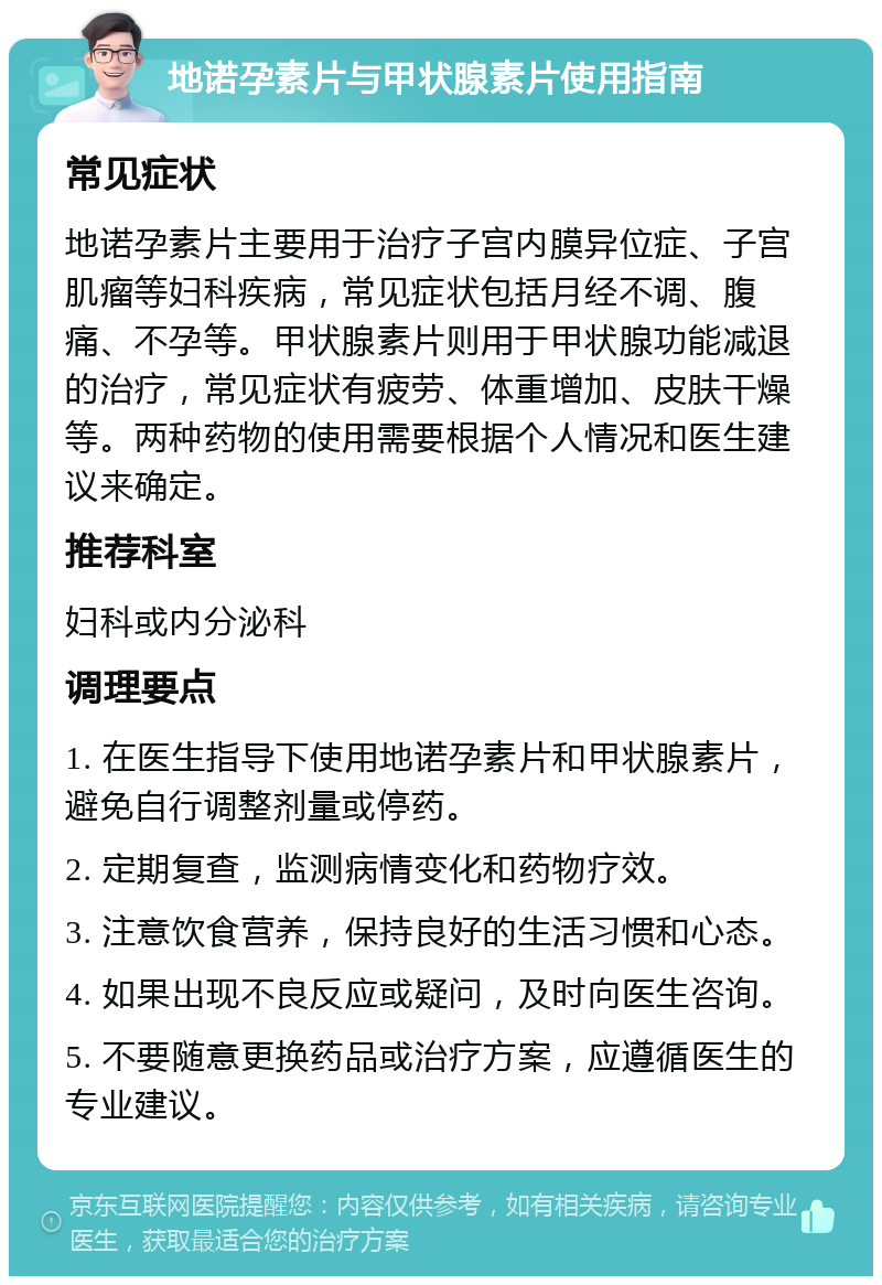 地诺孕素片与甲状腺素片使用指南 常见症状 地诺孕素片主要用于治疗子宫内膜异位症、子宫肌瘤等妇科疾病，常见症状包括月经不调、腹痛、不孕等。甲状腺素片则用于甲状腺功能减退的治疗，常见症状有疲劳、体重增加、皮肤干燥等。两种药物的使用需要根据个人情况和医生建议来确定。 推荐科室 妇科或内分泌科 调理要点 1. 在医生指导下使用地诺孕素片和甲状腺素片，避免自行调整剂量或停药。 2. 定期复查，监测病情变化和药物疗效。 3. 注意饮食营养，保持良好的生活习惯和心态。 4. 如果出现不良反应或疑问，及时向医生咨询。 5. 不要随意更换药品或治疗方案，应遵循医生的专业建议。