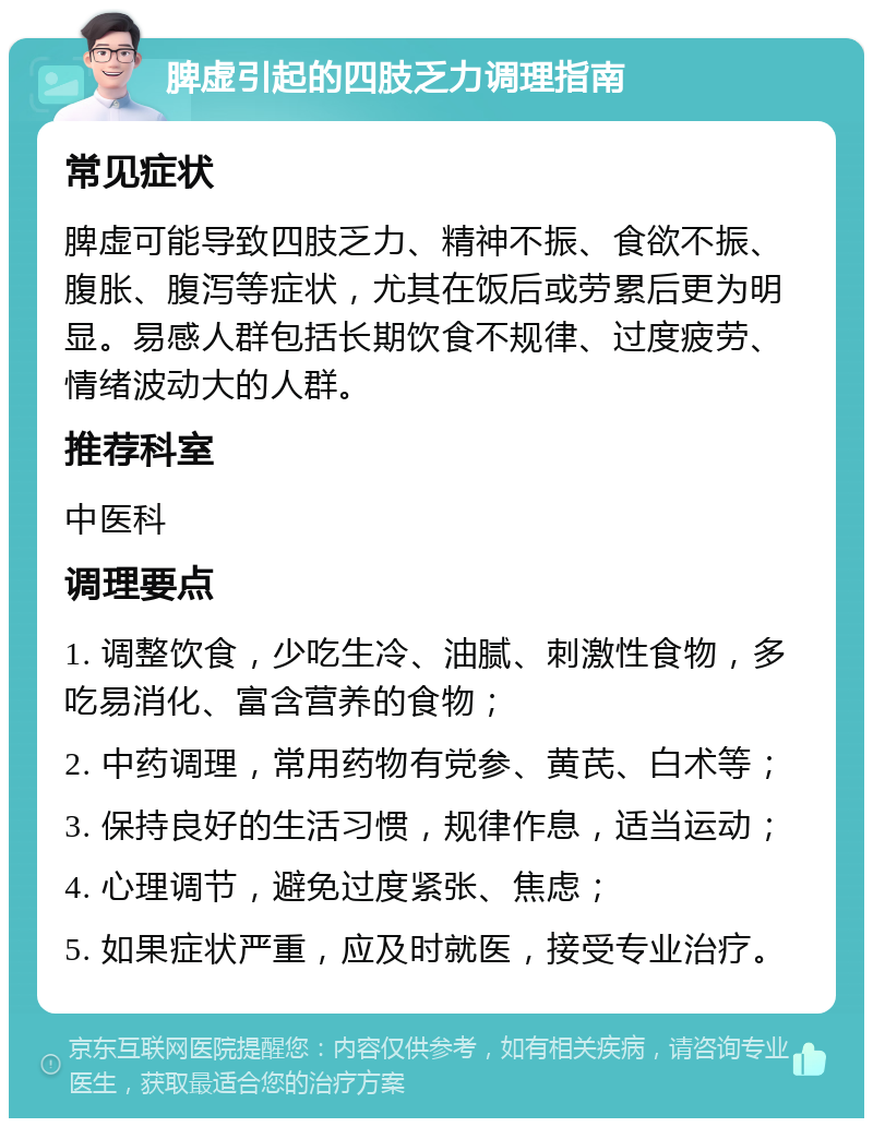 脾虚引起的四肢乏力调理指南 常见症状 脾虚可能导致四肢乏力、精神不振、食欲不振、腹胀、腹泻等症状，尤其在饭后或劳累后更为明显。易感人群包括长期饮食不规律、过度疲劳、情绪波动大的人群。 推荐科室 中医科 调理要点 1. 调整饮食，少吃生冷、油腻、刺激性食物，多吃易消化、富含营养的食物； 2. 中药调理，常用药物有党参、黄芪、白术等； 3. 保持良好的生活习惯，规律作息，适当运动； 4. 心理调节，避免过度紧张、焦虑； 5. 如果症状严重，应及时就医，接受专业治疗。