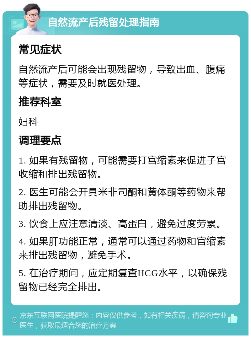 自然流产后残留处理指南 常见症状 自然流产后可能会出现残留物，导致出血、腹痛等症状，需要及时就医处理。 推荐科室 妇科 调理要点 1. 如果有残留物，可能需要打宫缩素来促进子宫收缩和排出残留物。 2. 医生可能会开具米非司酮和黄体酮等药物来帮助排出残留物。 3. 饮食上应注意清淡、高蛋白，避免过度劳累。 4. 如果肝功能正常，通常可以通过药物和宫缩素来排出残留物，避免手术。 5. 在治疗期间，应定期复查HCG水平，以确保残留物已经完全排出。